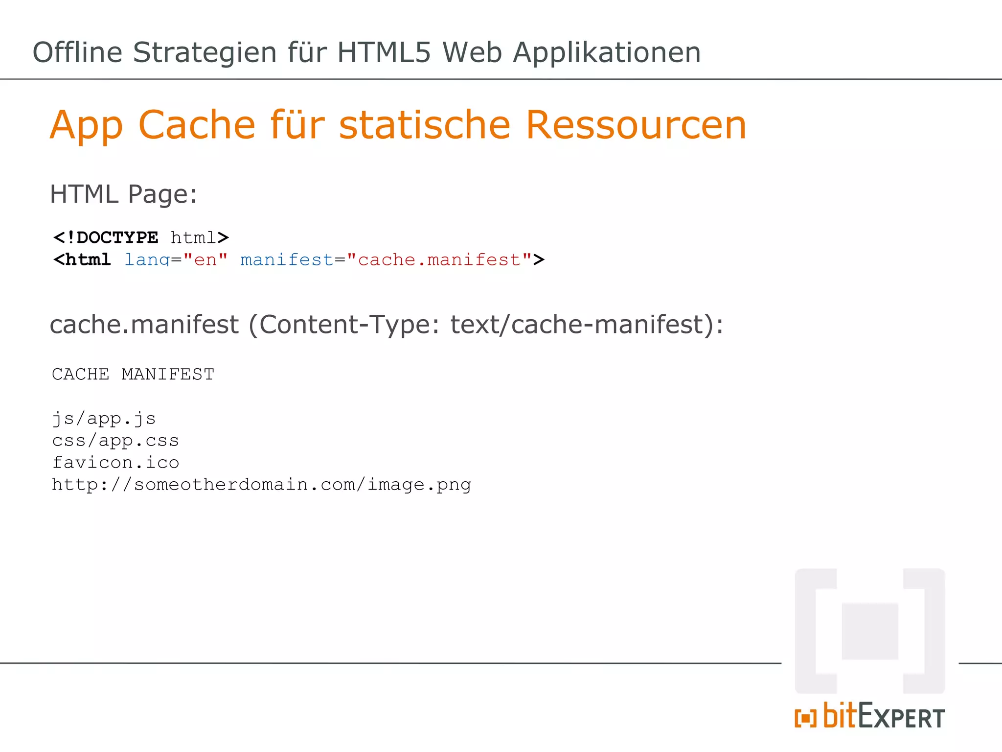 Offline Strategien für HTML5 Web Applikationen

 App Cache für statische Ressourcen
 HTML Page:
 <!DOCTYPE html>
 <html lang="en" manifest="cache.manifest">


 cache.manifest (Content-Type: text/cache-manifest):
 CACHE MANIFEST

 js/app.js
 css/app.css
 favicon.ico
 http://someotherdomain.com/image.png
 