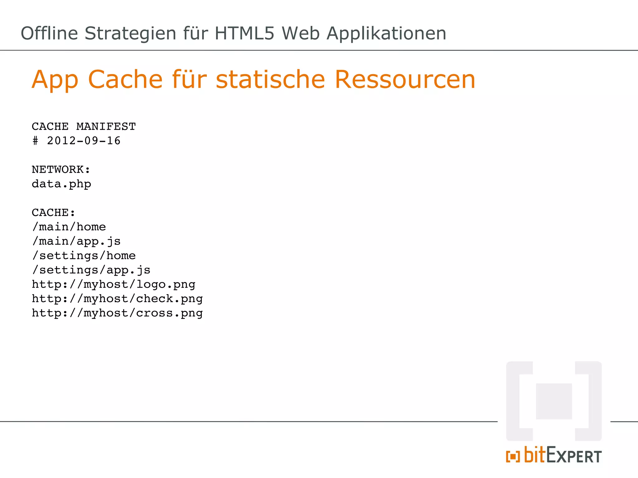 Offline Strategien für HTML5 Web Applikationen

 App Cache für statische Ressourcen
 CACHE MANIFEST
 # 2012­09­16

 NETWORK:
 data.php

 CACHE:
 /main/home
 /main/app.js
 /settings/home
 /settings/app.js
 http://myhost/logo.png
 http://myhost/check.png
 http://myhost/cross.png
 