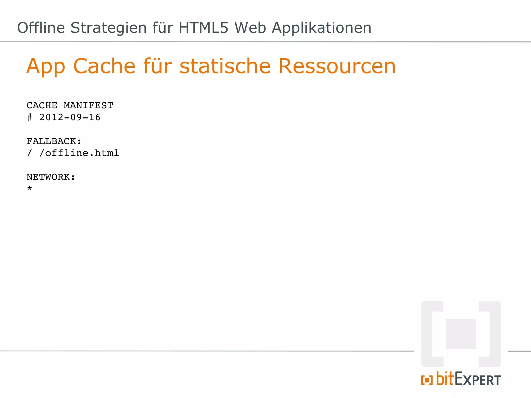 Offline Strategien für HTML5 Web Applikationen

 App Cache für statische Ressourcen
 CACHE MANIFEST
 # 2012­09­16

 FALLBACK:
 / /offline.html

 NETWORK:
 *
 