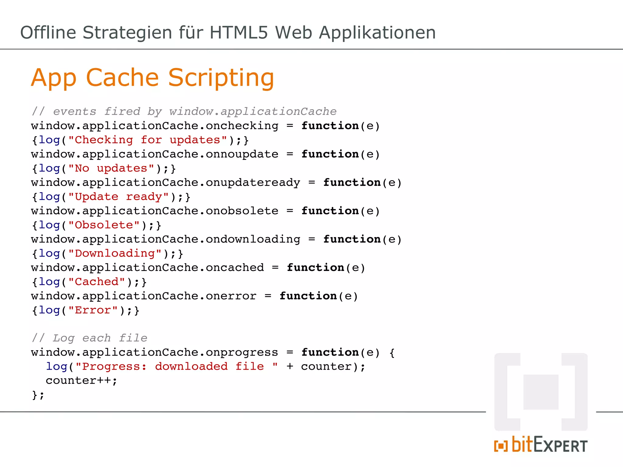Offline Strategien für HTML5 Web Applikationen

 App Cache Scripting
 // events fired by window.applicationCache
 window.applicationCache.onchecking = function(e) 
 {log("Checking for updates");}
 window.applicationCache.onnoupdate = function(e) 
 {log("No updates");}
 window.applicationCache.onupdateready = function(e) 
 {log("Update ready");}
 window.applicationCache.onobsolete = function(e) 
 {log("Obsolete");}
 window.applicationCache.ondownloading = function(e) 
 {log("Downloading");}
 window.applicationCache.oncached = function(e) 
 {log("Cached");}
 window.applicationCache.onerror = function(e) 
 {log("Error");}

 // Log each file
 window.applicationCache.onprogress = function(e) {
   log("Progress: downloaded file " + counter);
   counter++;
 };
 