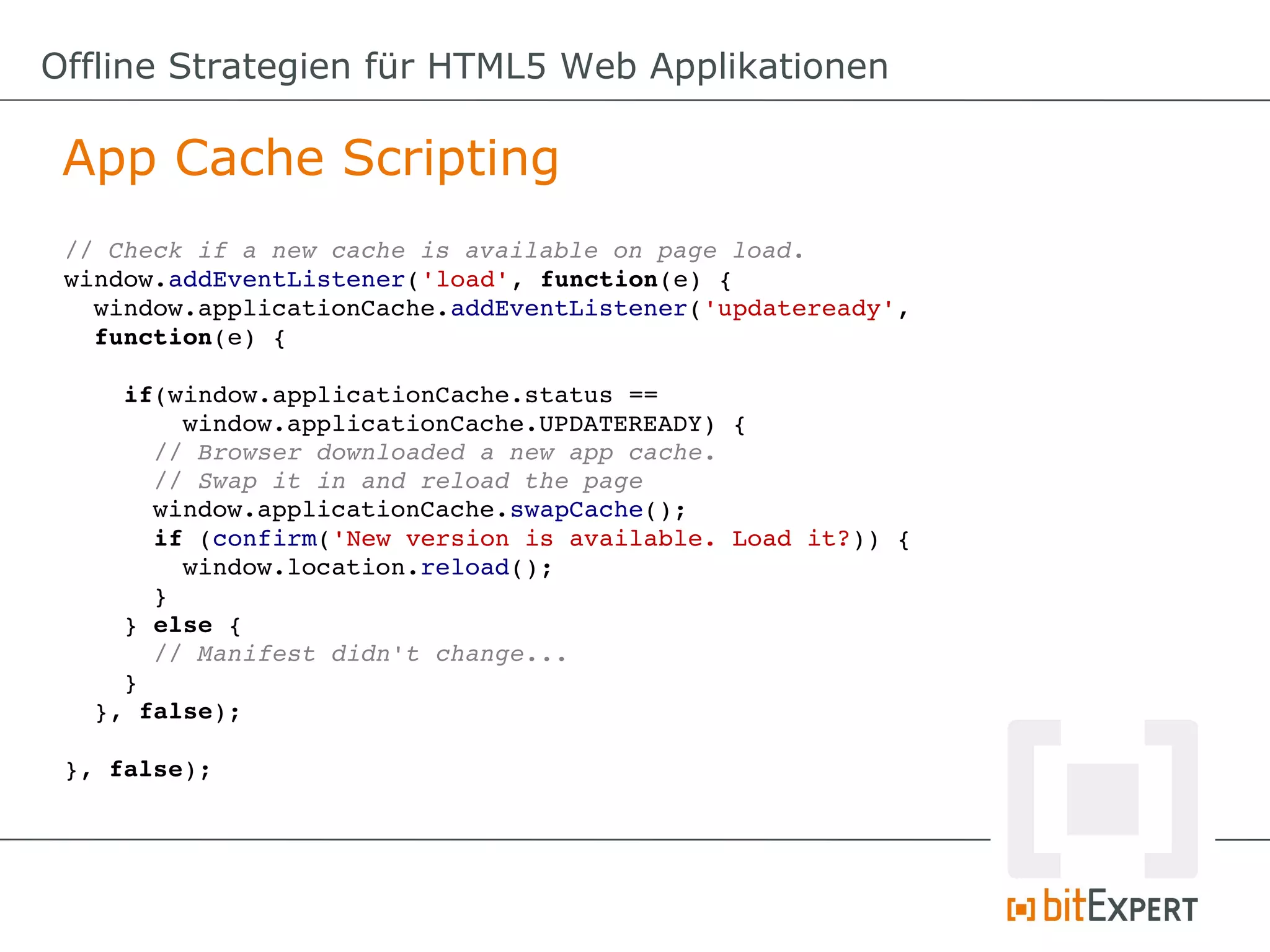 Offline Strategien für HTML5 Web Applikationen

 App Cache Scripting
 // Check if a new cache is available on page load.
 window.addEventListener('load', function(e) {
   window.applicationCache.addEventListener('updateready',
   function(e) {

     if(window.applicationCache.status == 
         window.applicationCache.UPDATEREADY) {
       // Browser downloaded a new app cache.
       // Swap it in and reload the page
       window.applicationCache.swapCache();
       if (confirm('New version is available. Load it?)) {
         window.location.reload();
       }
     } else {
       // Manifest didn't change...
     }
   }, false);

 }, false);
 