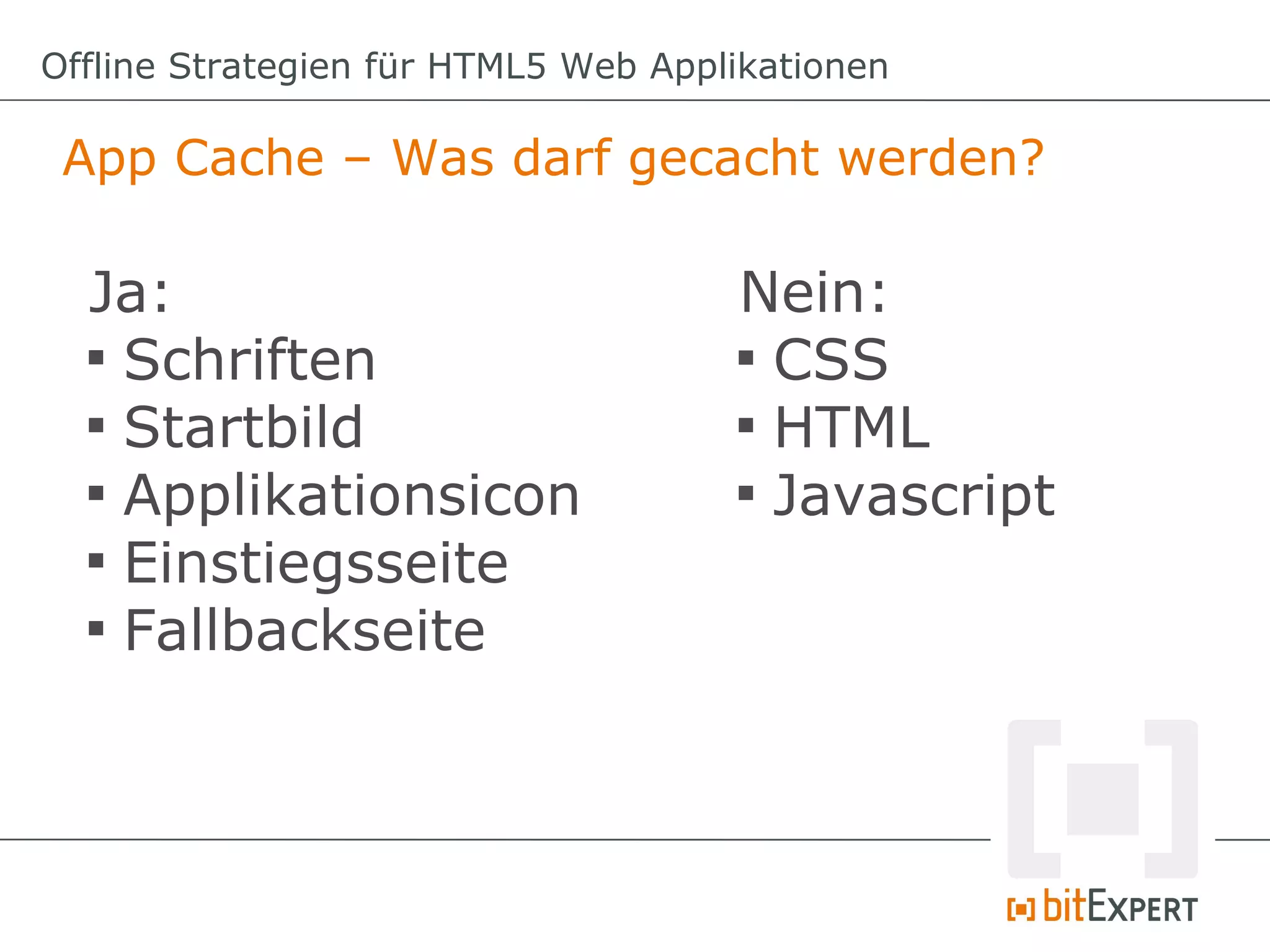 Offline Strategien für HTML5 Web Applikationen

 App Cache – Was darf gecacht werden?

  Ja:                                Nein:
  
    Schriften                        
                                       CSS
  
    Startbild                        
                                       HTML
  
    Applikationsicon                 
                                       Javascript
  
    Einstiegsseite
  
    Fallbackseite
 