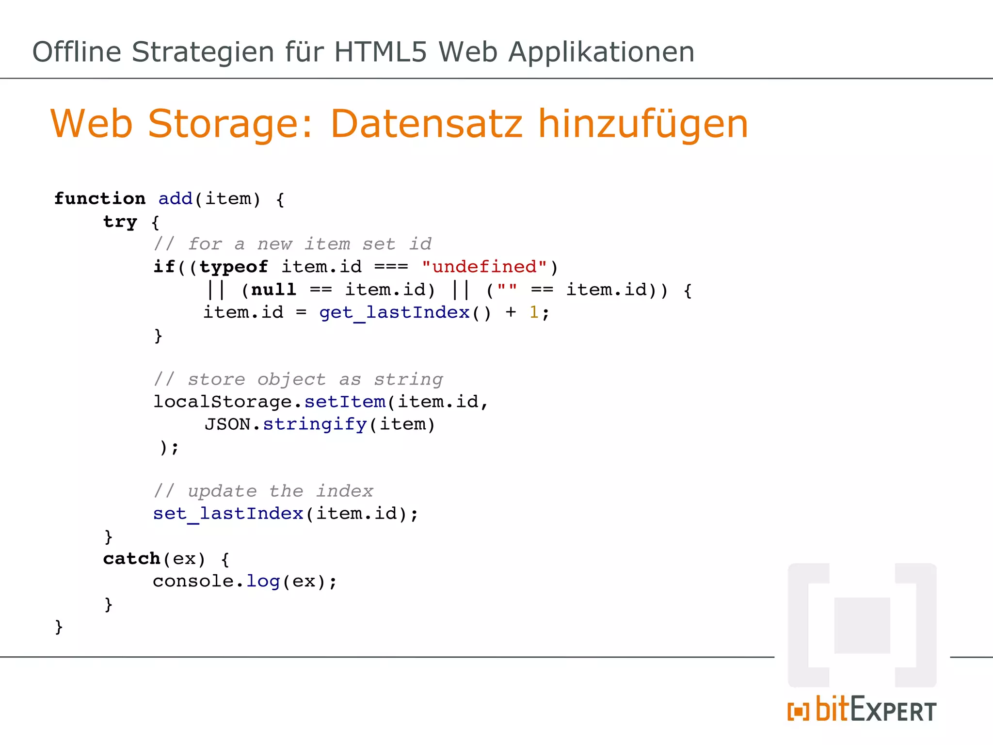 Offline Strategien für HTML5 Web Applikationen

 Web Storage: Datensatz hinzufügen
 function add(item) {
     try {
          // for a new item set id
          if((typeof item.id === "undefined") 
              || (null == item.id) || ("" == item.id)) {
              item.id = get_lastIndex() + 1;
          }

          // store object as string
          localStorage.setItem(item.id, 
              JSON.stringify(item)
          );

         // update the index
         set_lastIndex(item.id);
     }
     catch(ex) {
         console.log(ex);
     }
 }
 
