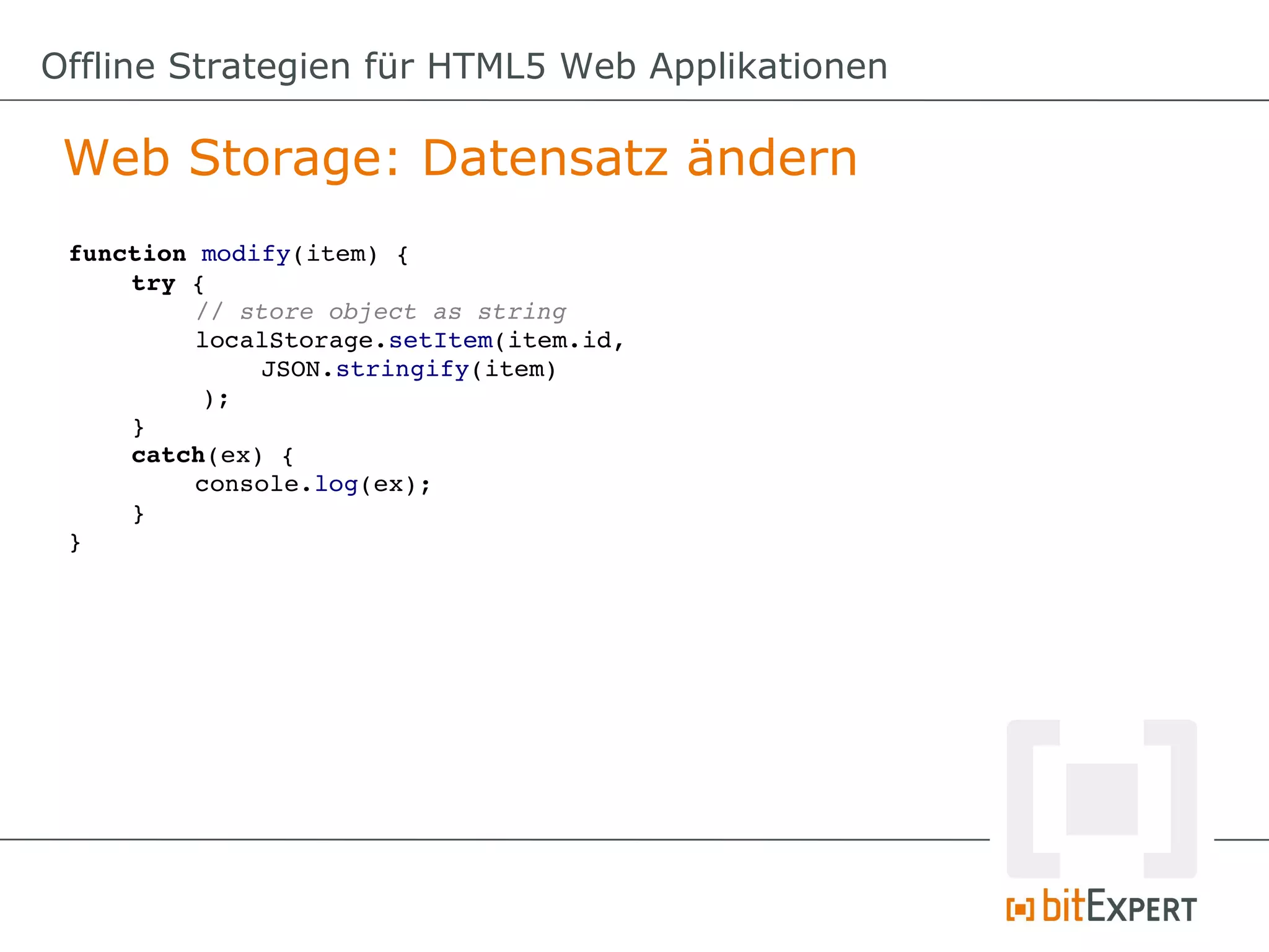 Offline Strategien für HTML5 Web Applikationen

 Web Storage: Datensatz ändern
 function modify(item) {
     try {
          // store object as string
          localStorage.setItem(item.id, 
              JSON.stringify(item)
          );
     }
     catch(ex) {
          console.log(ex);
     }
 }
 
