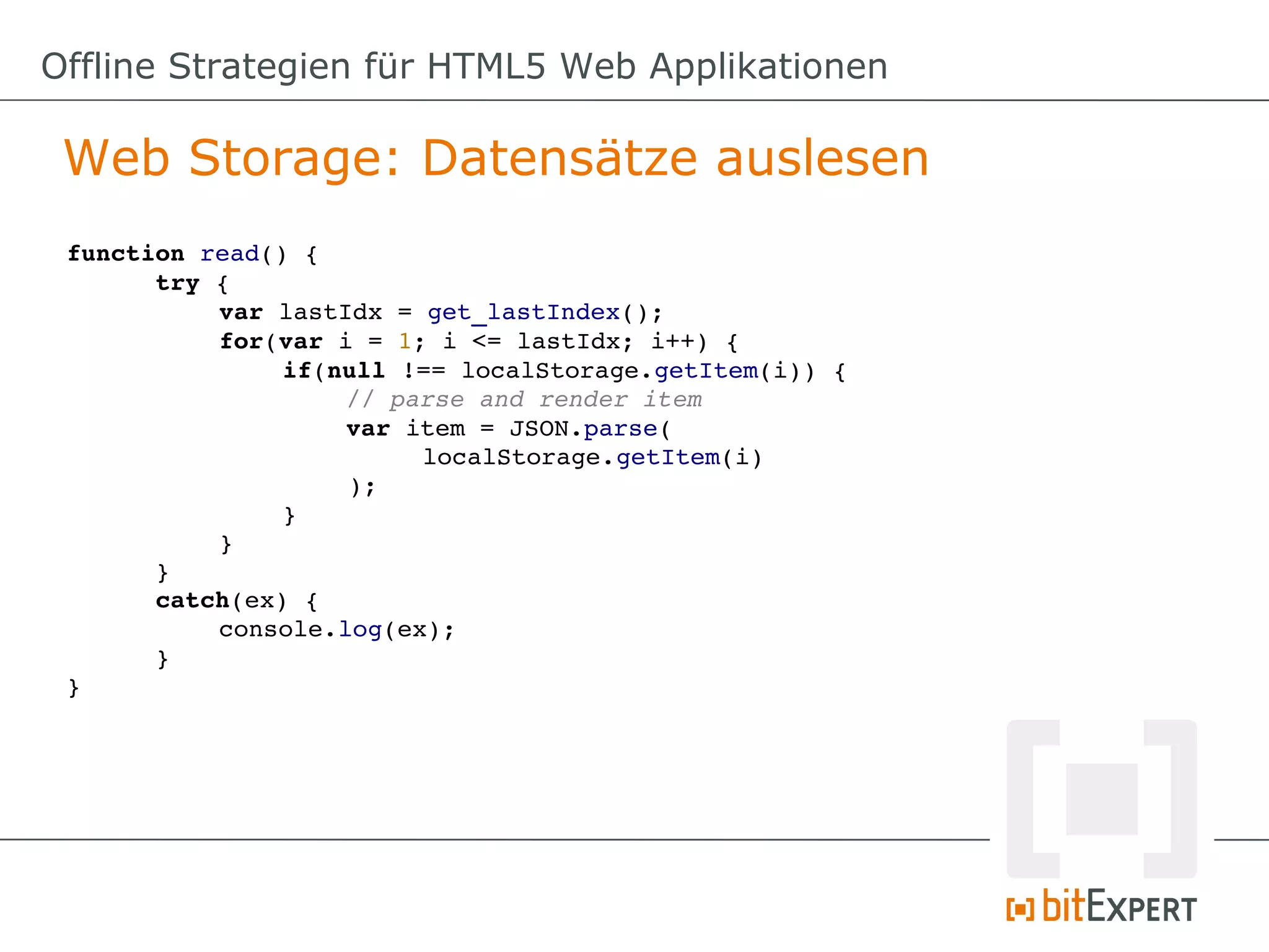 Offline Strategien für HTML5 Web Applikationen

 Web Storage: Datensätze auslesen
 function read() {
       try {
           var lastIdx = get_lastIndex();
           for(var i = 1; i <= lastIdx; i++) {
                if(null !== localStorage.getItem(i)) {
                    // parse and render item
                    var item = JSON.parse(
                         localStorage.getItem(i)
                    );
                }
           }
       }
       catch(ex) {
           console.log(ex);
       }
 }
 