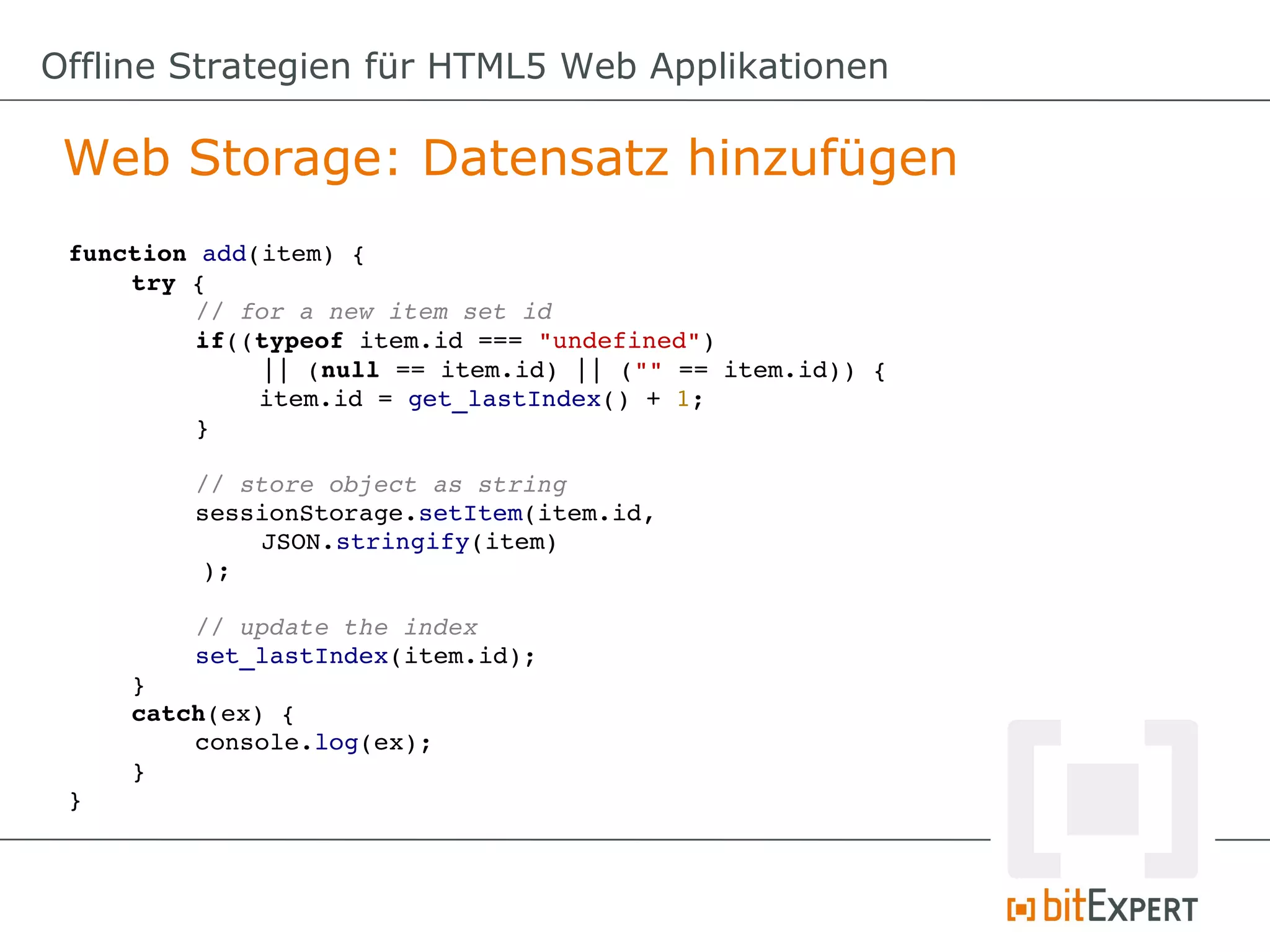 Offline Strategien für HTML5 Web Applikationen

 Web Storage: Datensatz hinzufügen
 function add(item) {
     try {
          // for a new item set id
          if((typeof item.id === "undefined") 
              || (null == item.id) || ("" == item.id)) {
              item.id = get_lastIndex() + 1;
          }

          // store object as string
          sessionStorage.setItem(item.id, 
              JSON.stringify(item)
          );

         // update the index
         set_lastIndex(item.id);
     }
     catch(ex) {
         console.log(ex);
     }
 }
 