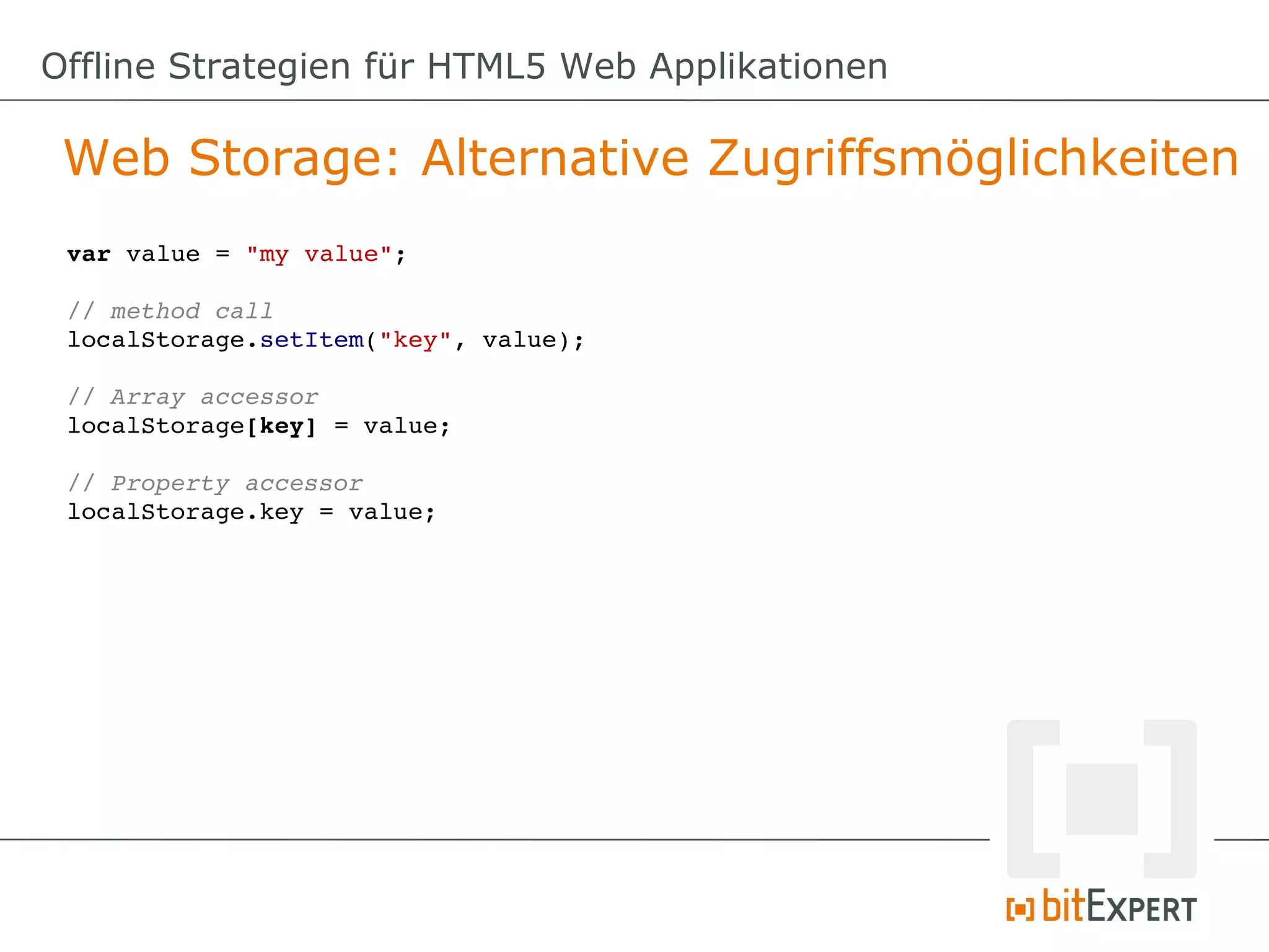Offline Strategien für HTML5 Web Applikationen

 Web Storage: Alternative Zugriffsmöglichkeiten
 var value = "my value";

 // method call
 localStorage.setItem("key", value);

 // Array accessor
 localStorage[key] = value;

 // Property accessor
 localStorage.key = value;
 