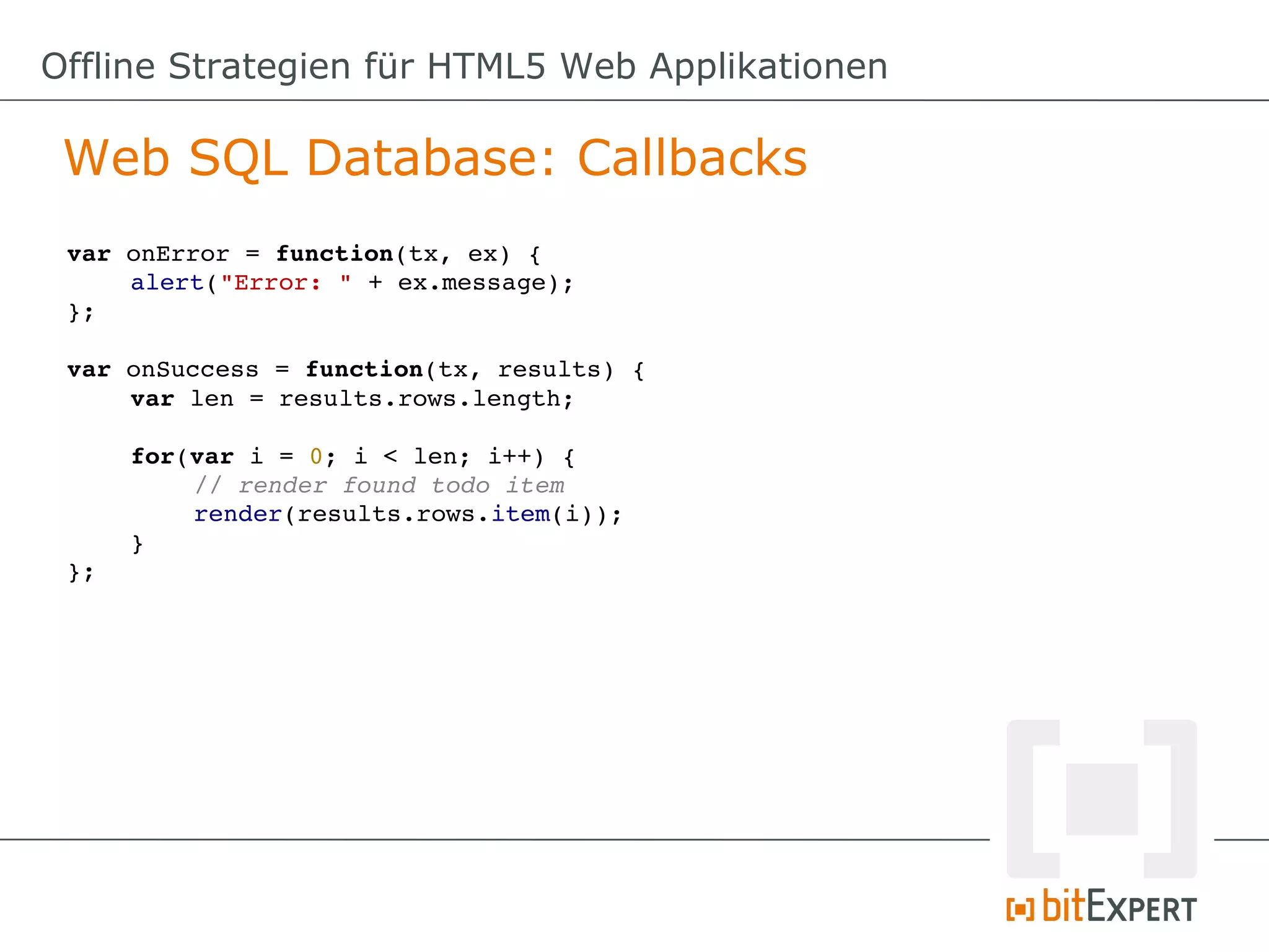 Offline Strategien für HTML5 Web Applikationen

 Web SQL Database: Callbacks
 var onError = function(tx, ex) {
     alert("Error: " + ex.message);
 };

 var onSuccess = function(tx, results) {
     var len = results.rows.length;

      for(var i = 0; i < len; i++) {
          // render found todo item
          render(results.rows.item(i));
      }
 };
 