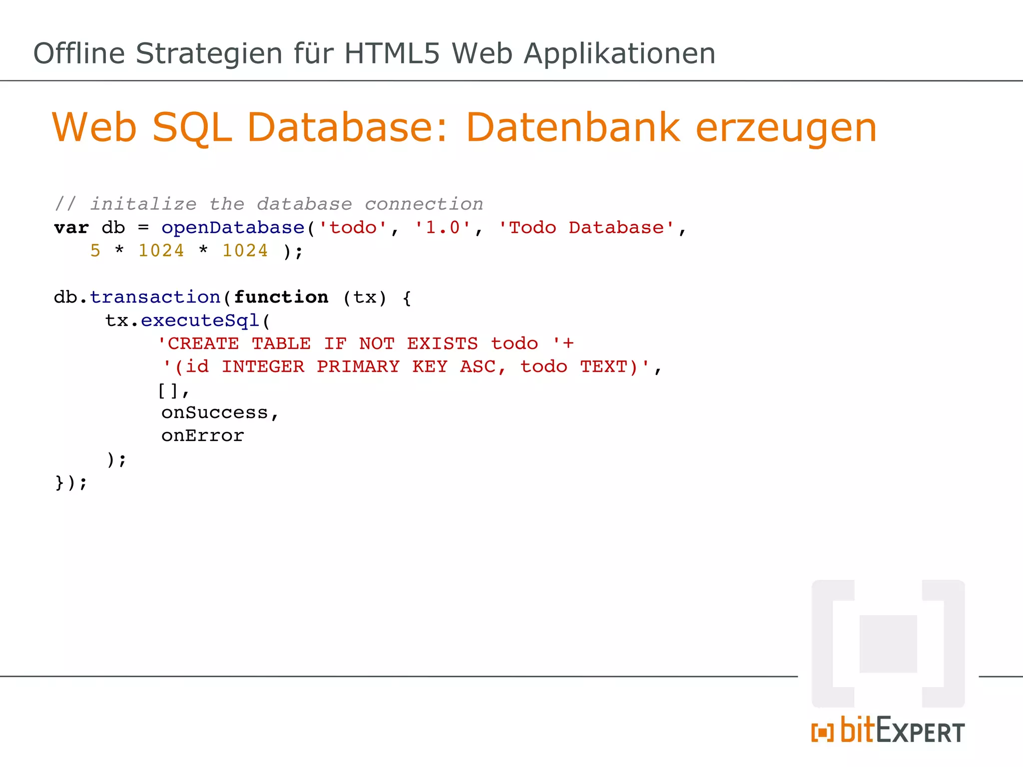 Offline Strategien für HTML5 Web Applikationen

 Web SQL Database: Datenbank erzeugen
 // initalize the database connection
 var db = openDatabase('todo', '1.0', 'Todo Database', 
    5 * 1024 * 1024 );

 db.transaction(function (tx) {
     tx.executeSql(
          'CREATE TABLE IF NOT EXISTS todo '+ 
          '(id INTEGER PRIMARY KEY ASC, todo TEXT)',
          [], 
          onSuccess, 
          onError
     );
 });
 