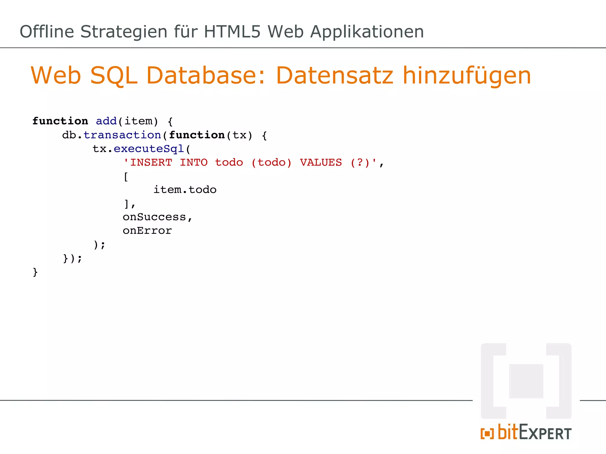 Offline Strategien für HTML5 Web Applikationen

 Web SQL Database: Datensatz hinzufügen
 function add(item) {
     db.transaction(function(tx) {
          tx.executeSql(
              'INSERT INTO todo (todo) VALUES (?)',
              [
                   item.todo
              ],
              onSuccess,
              onError
          );
     });
 }
 