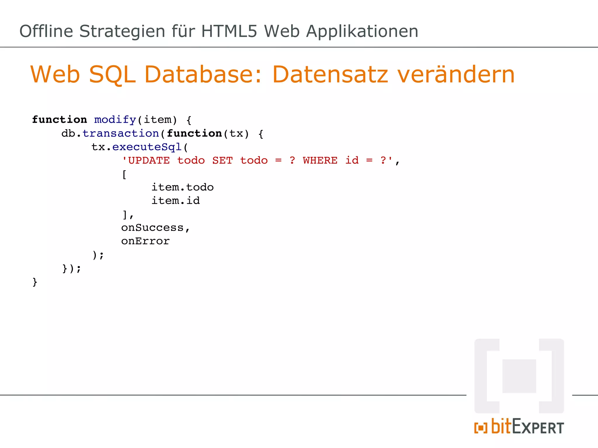 Offline Strategien für HTML5 Web Applikationen

 Web SQL Database: Datensatz verändern
 function modify(item) {
     db.transaction(function(tx) {
          tx.executeSql(
              'UPDATE todo SET todo = ? WHERE id = ?',
              [
                   item.todo
                   item.id
              ],
              onSuccess,
              onError
          );
     });
 }
 