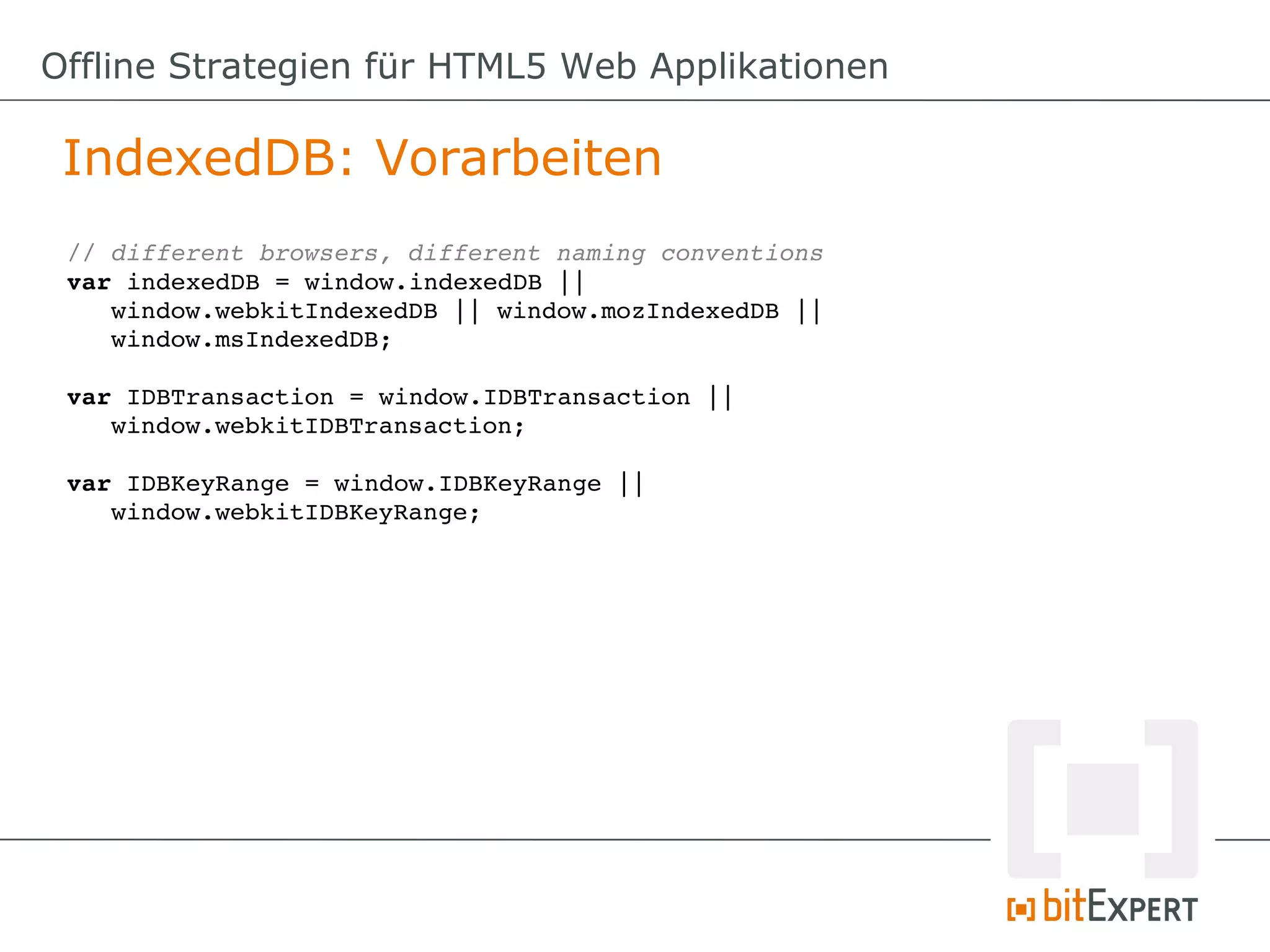 Offline Strategien für HTML5 Web Applikationen

 IndexedDB: Vorarbeiten
 // different browsers, different naming conventions
 var indexedDB = window.indexedDB || 
    window.webkitIndexedDB || window.mozIndexedDB || 
    window.msIndexedDB;

 var IDBTransaction = window.IDBTransaction ||
    window.webkitIDBTransaction;

 var IDBKeyRange = window.IDBKeyRange || 
    window.webkitIDBKeyRange;
 