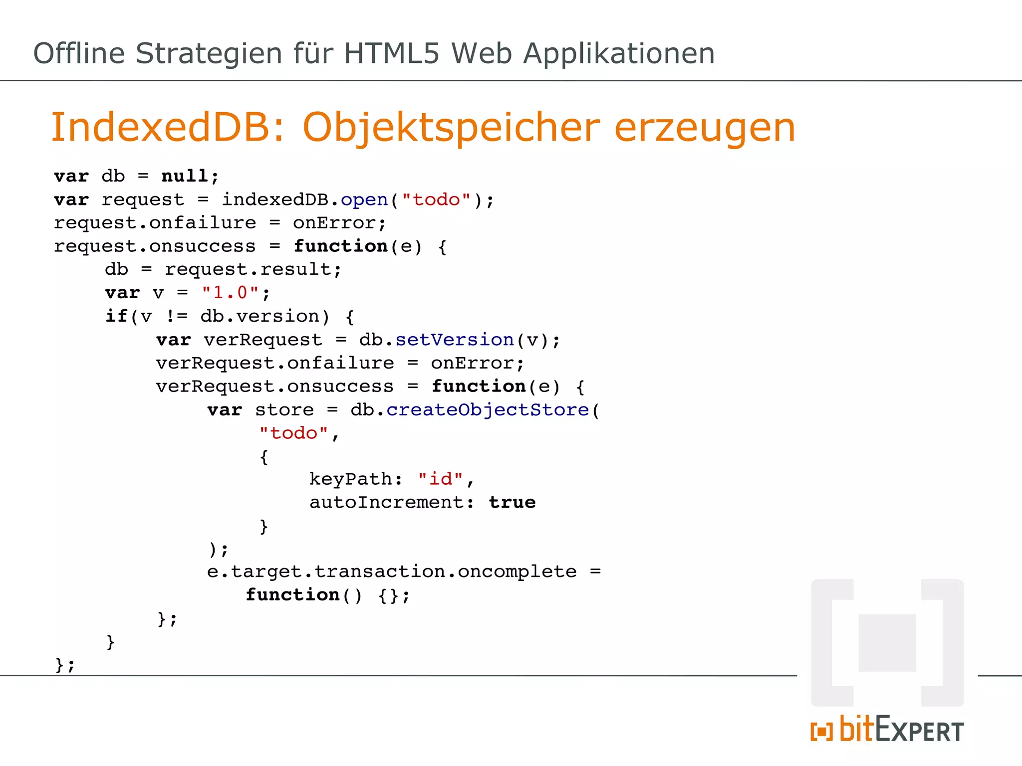 Offline Strategien für HTML5 Web Applikationen

 IndexedDB: Objektspeicher erzeugen
 var db = null;
 var request = indexedDB.open("todo");
 request.onfailure = onError;
 request.onsuccess = function(e) {
     db = request.result;
     var v = "1.0";
     if(v != db.version) {
          var verRequest = db.setVersion(v);
          verRequest.onfailure = onError;
          verRequest.onsuccess = function(e) {
              var store = db.createObjectStore(
                   "todo",
                   {
                       keyPath: "id",
                       autoIncrement: true
                   }
              );
              e.target.transaction.oncomplete = 
                 function() {};
          };
     }
 };
 