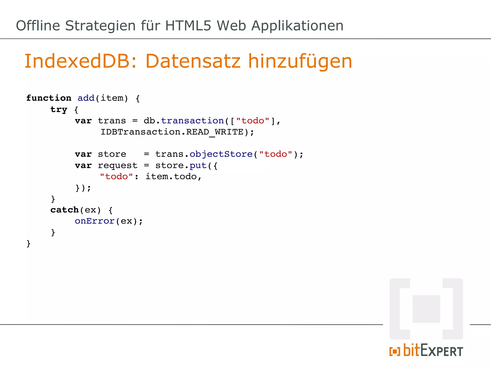 Offline Strategien für HTML5 Web Applikationen

 IndexedDB: Datensatz hinzufügen
 function add(item) {
     try {
          var trans = db.transaction(["todo"], 
              IDBTransaction.READ_WRITE);

         var store   = trans.objectStore("todo");
         var request = store.put({
             "todo": item.todo,
         });
     }
     catch(ex) {
         onError(ex);
     }
 }
 