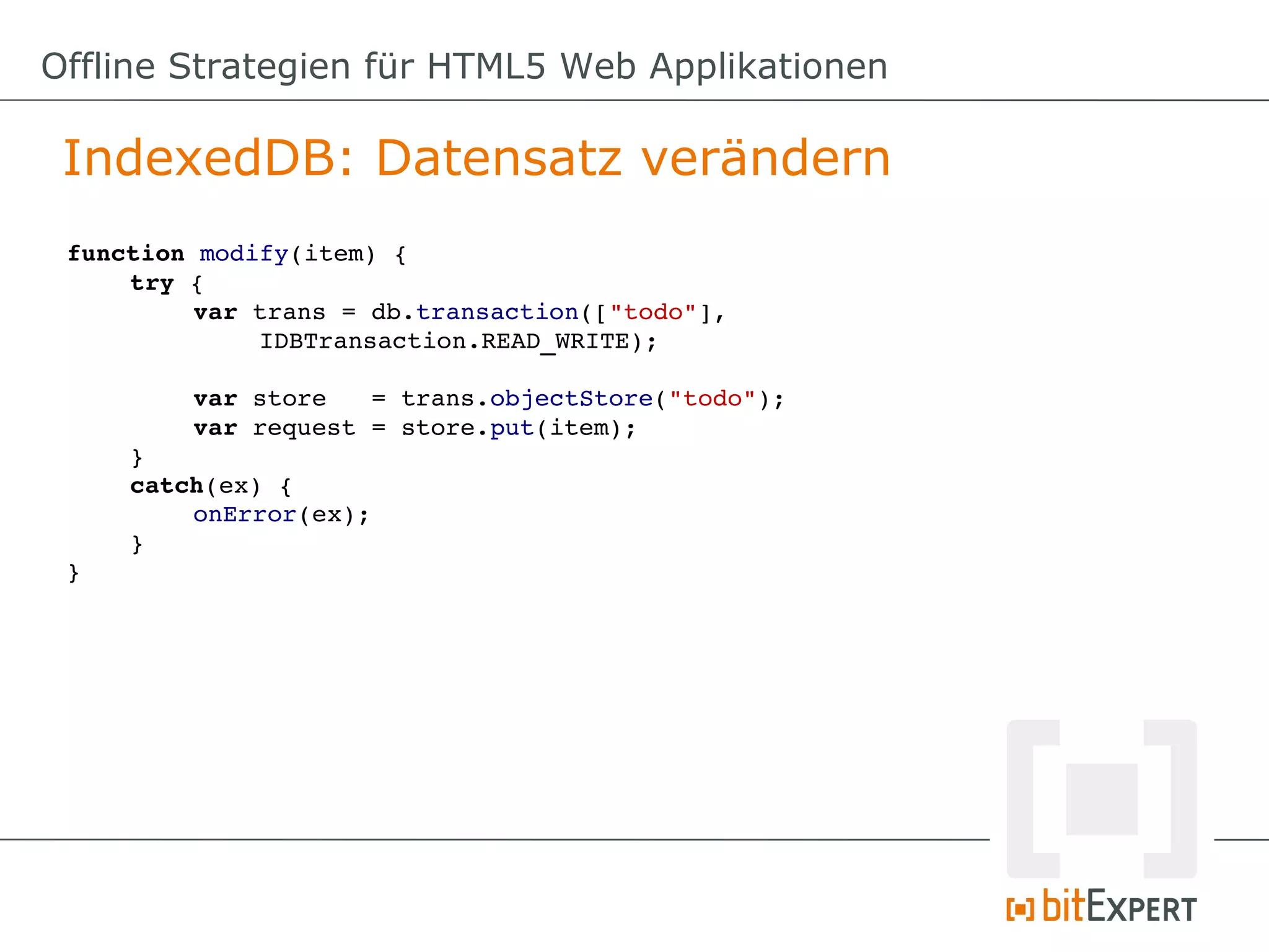Offline Strategien für HTML5 Web Applikationen

 IndexedDB: Datensatz verändern
 function modify(item) {
     try {
          var trans = db.transaction(["todo"], 
              IDBTransaction.READ_WRITE);

         var store   = trans.objectStore("todo");
         var request = store.put(item);
     }
     catch(ex) {
         onError(ex);
     }
 }
 