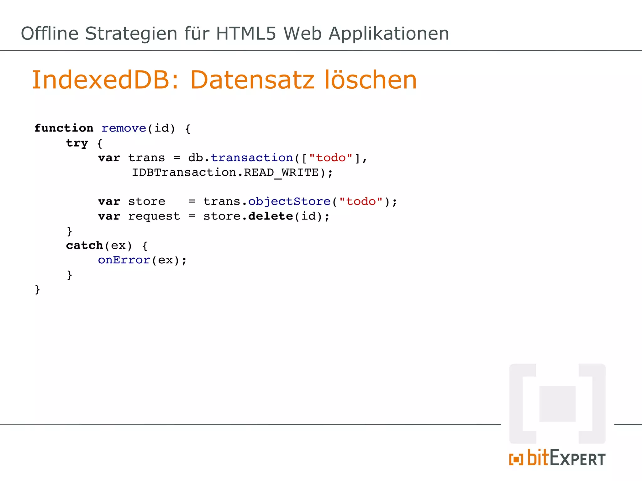 Offline Strategien für HTML5 Web Applikationen

 IndexedDB: Datensatz löschen
 function remove(id) {
     try {
          var trans = db.transaction(["todo"],
              IDBTransaction.READ_WRITE);

         var store   = trans.objectStore("todo");
         var request = store.delete(id);
     }
     catch(ex) {
         onError(ex);
     }
 }
 