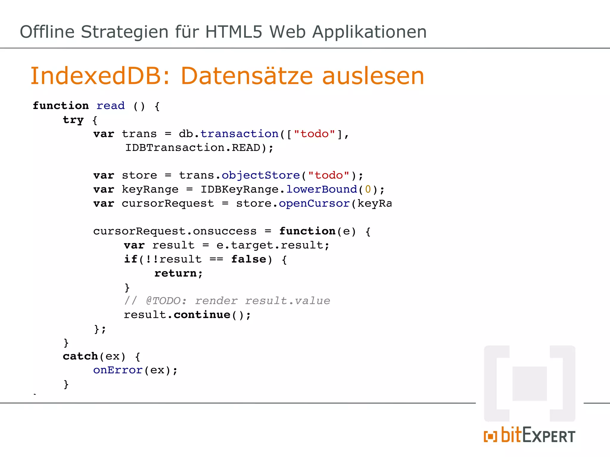 Offline Strategien für HTML5 Web Applikationen

 IndexedDB: Datensätze auslesen
 function read () {
     try {
          var trans = db.transaction(["todo"], 
              IDBTransaction.READ);

         var store = trans.objectStore("todo");
         var keyRange = IDBKeyRange.lowerBound(0);
         var cursorRequest = store.openCursor(keyRange);

         cursorRequest.onsuccess = function(e) {
             var result = e.target.result;
             if(!!result == false) {
                  return;
             }
             // @TODO: render result.value
             result.continue();
         };
     }
     catch(ex) {
         onError(ex);
     }
 }
 