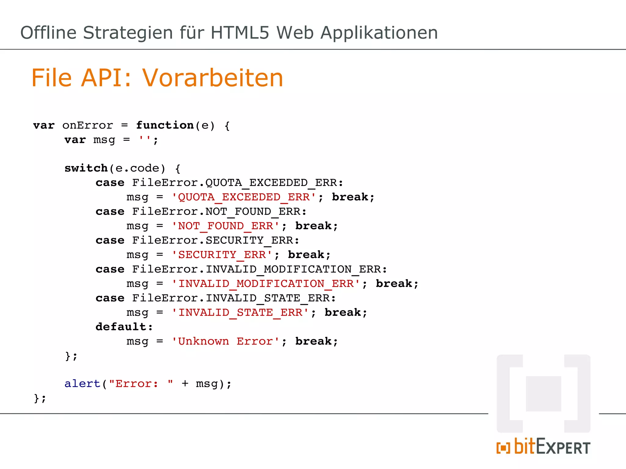Offline Strategien für HTML5 Web Applikationen

 File API: Vorarbeiten
 var onError = function(e) {
     var msg = '';

      switch(e.code) {
          case FileError.QUOTA_EXCEEDED_ERR:
               msg = 'QUOTA_EXCEEDED_ERR'; break;
          case FileError.NOT_FOUND_ERR:
               msg = 'NOT_FOUND_ERR'; break;
          case FileError.SECURITY_ERR:
               msg = 'SECURITY_ERR'; break;
          case FileError.INVALID_MODIFICATION_ERR:
               msg = 'INVALID_MODIFICATION_ERR'; break;
          case FileError.INVALID_STATE_ERR:
               msg = 'INVALID_STATE_ERR'; break;
          default:
               msg = 'Unknown Error'; break;
      };

      alert("Error: " + msg);
 };
 