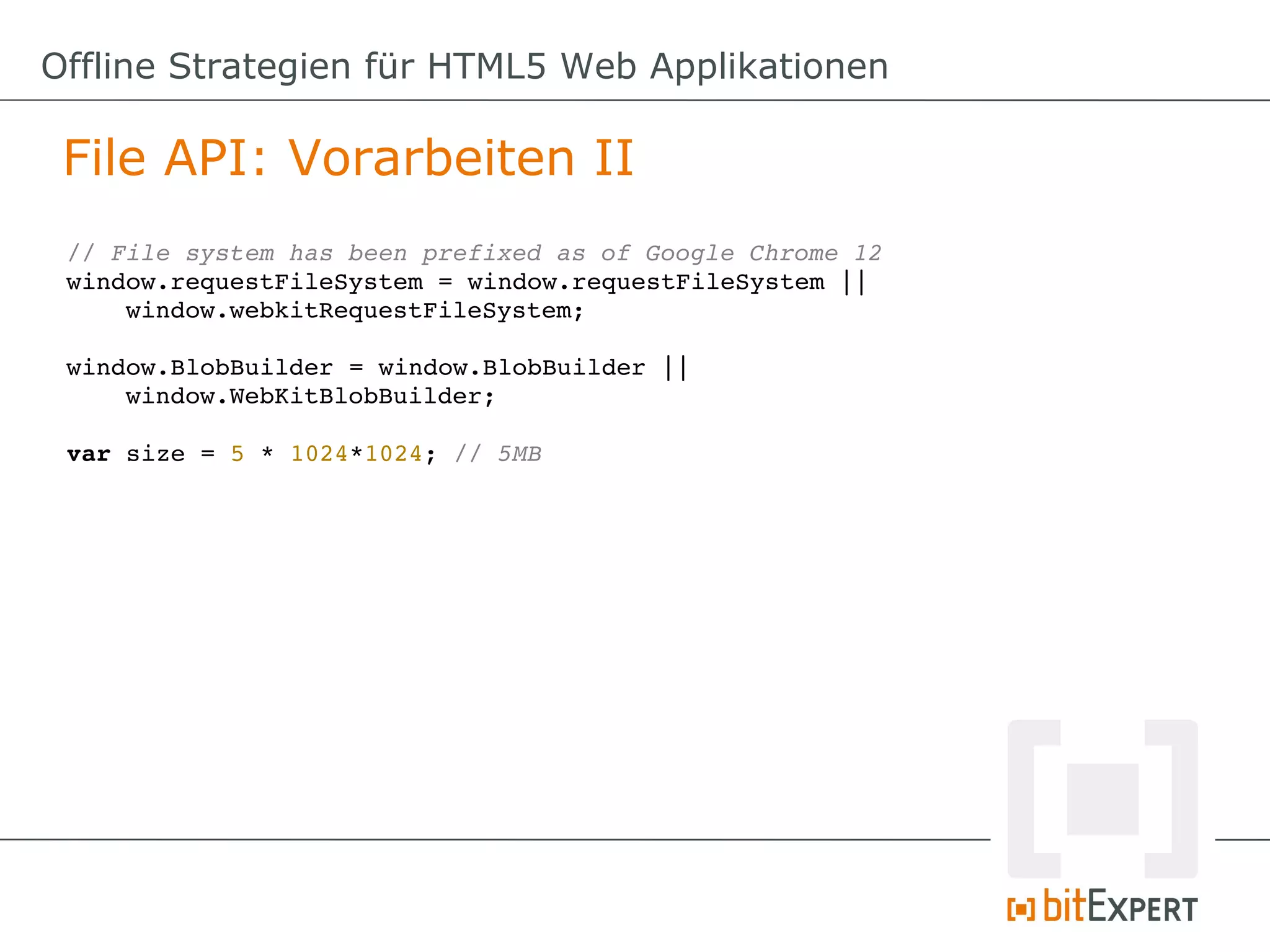 Offline Strategien für HTML5 Web Applikationen

 File API: Vorarbeiten II
 // File system has been prefixed as of Google Chrome 12
 window.requestFileSystem = window.requestFileSystem ||
     window.webkitRequestFileSystem;

 window.BlobBuilder = window.BlobBuilder || 
     window.WebKitBlobBuilder;

 var size = 5 * 1024*1024; // 5MB
 