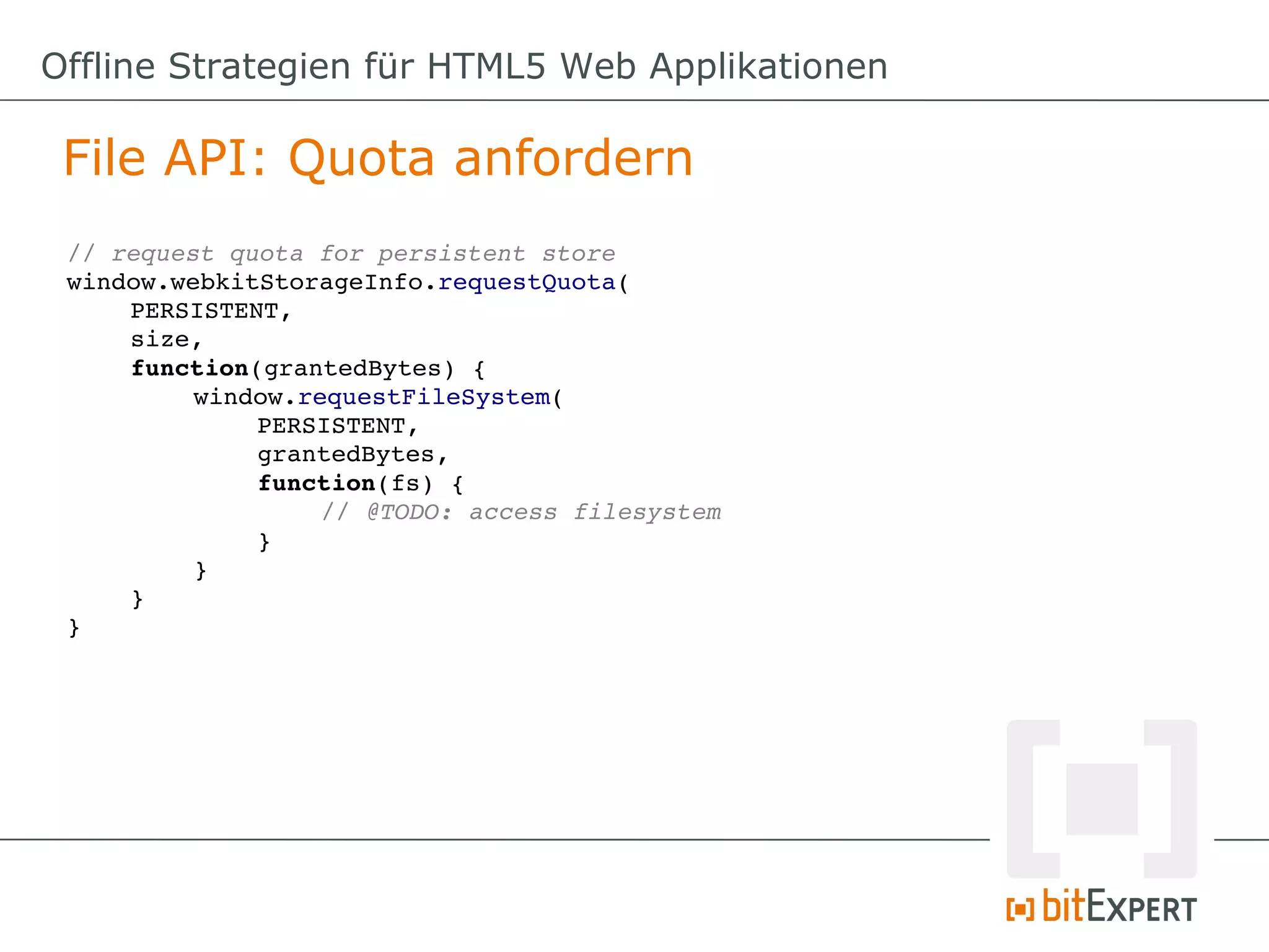 Offline Strategien für HTML5 Web Applikationen

 File API: Quota anfordern
 // request quota for persistent store
 window.webkitStorageInfo.requestQuota(
     PERSISTENT,
     size,
     function(grantedBytes) {
          window.requestFileSystem(
              PERSISTENT,
              grantedBytes,
              function(fs) {
                   // @TODO: access filesystem
              }
          }
     }
 }
 