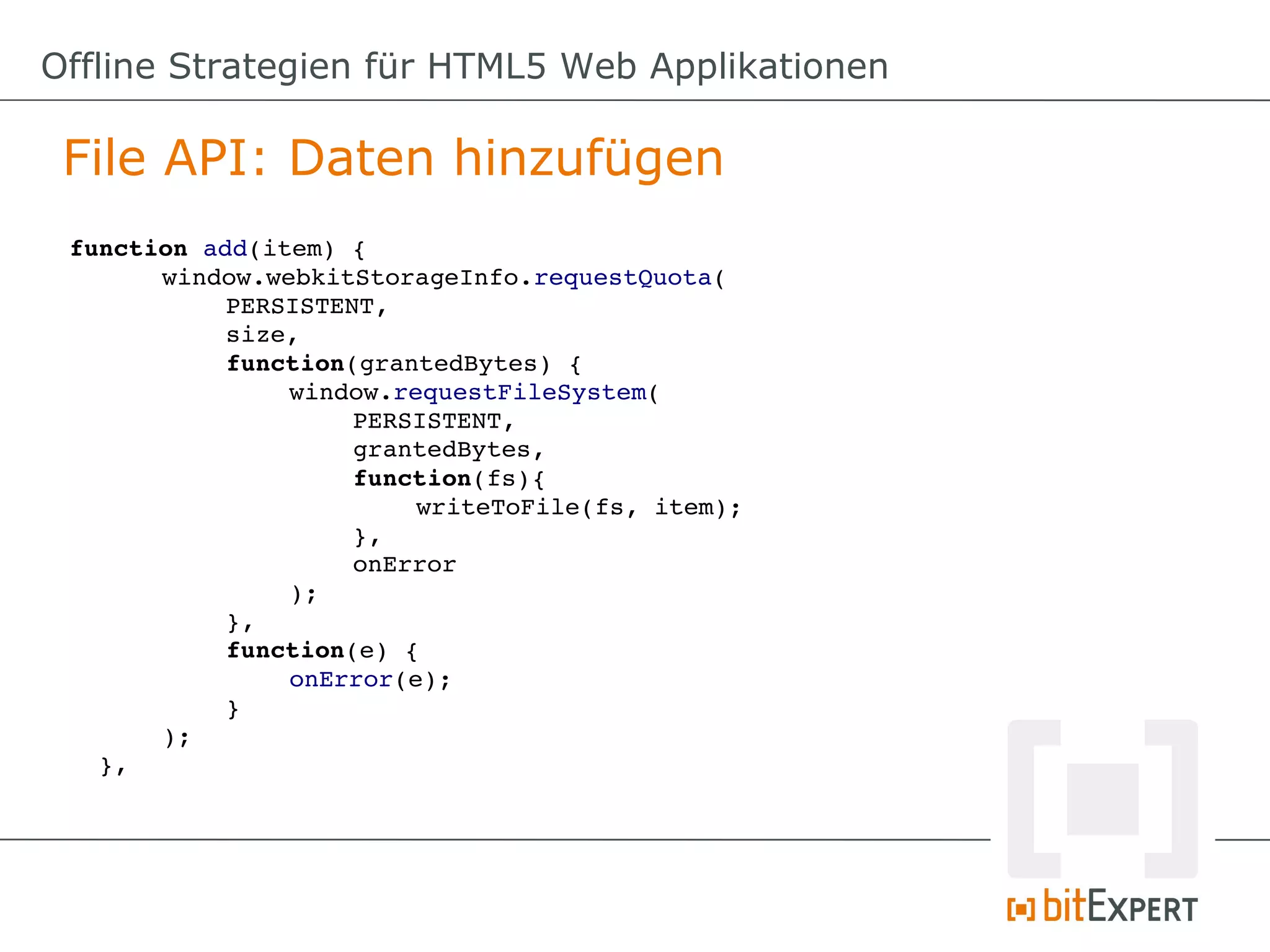 Offline Strategien für HTML5 Web Applikationen

 File API: Daten hinzufügen
 function add(item) {
        window.webkitStorageInfo.requestQuota(
             PERSISTENT,
             size,
             function(grantedBytes) {
                  window.requestFileSystem(
                       PERSISTENT,
                       grantedBytes,
                       function(fs){
                            writeToFile(fs, item);
                       },
                       onError
                  );
             },
             function(e) {
                  onError(e);
             }
        );
   },
 