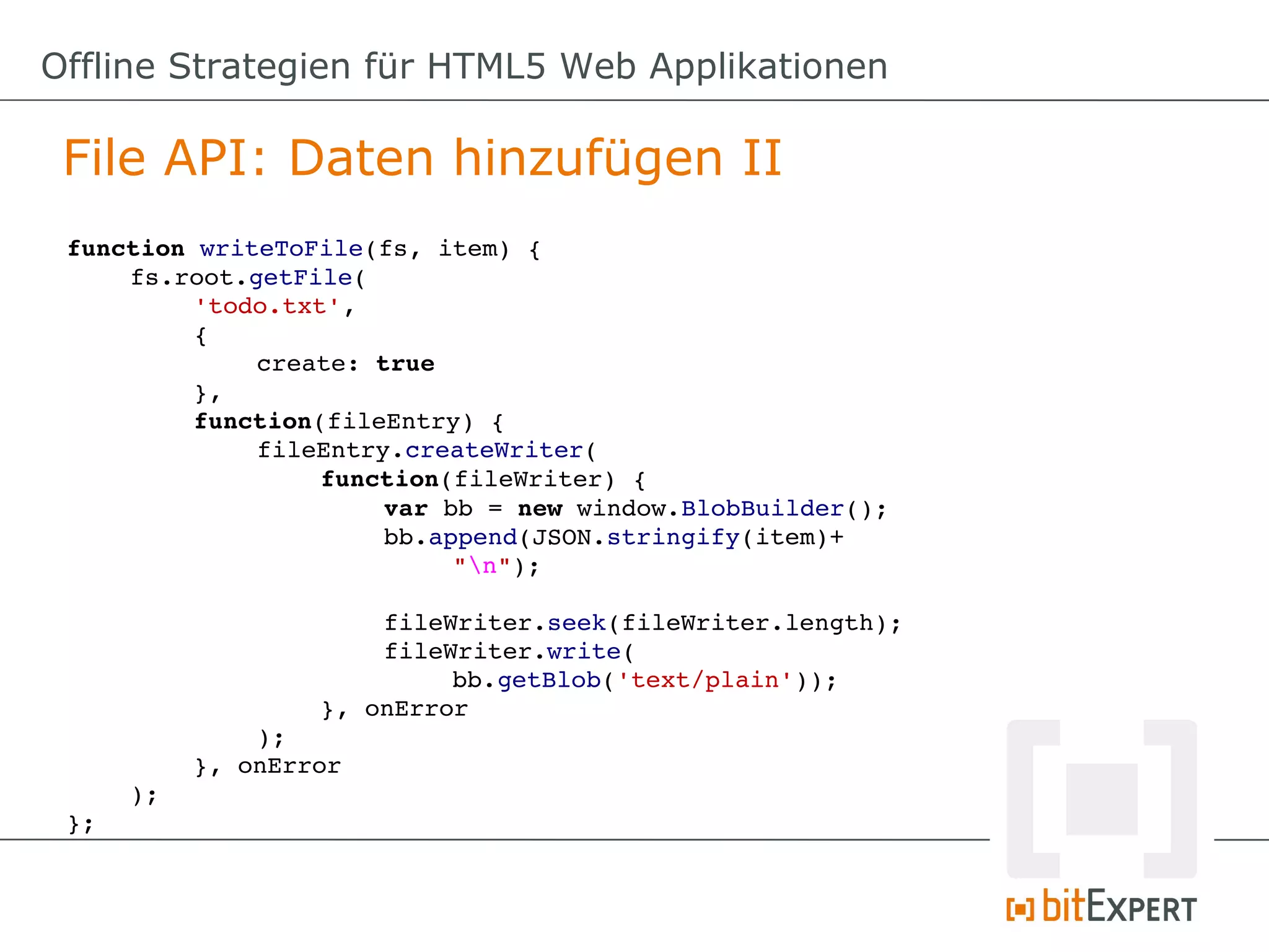 Offline Strategien für HTML5 Web Applikationen

 File API: Daten hinzufügen II
 function writeToFile(fs, item) {
     fs.root.getFile(
          'todo.txt',
          {
              create: true
          },
          function(fileEntry) {
              fileEntry.createWriter(
                   function(fileWriter) {
                       var bb = new window.BlobBuilder();
                       bb.append(JSON.stringify(item)+
                           "n");

                       fileWriter.seek(fileWriter.length);
                       fileWriter.write(
                           bb.getBlob('text/plain'));
                   }, onError
              );
          }, onError
     );
 };
 