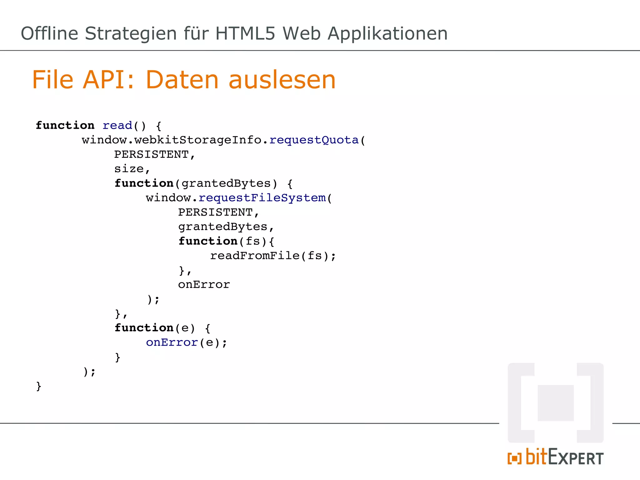 Offline Strategien für HTML5 Web Applikationen

 File API: Daten auslesen
 function read() {
       window.webkitStorageInfo.requestQuota(
            PERSISTENT,
            size,
            function(grantedBytes) {
                 window.requestFileSystem(
                      PERSISTENT,
                      grantedBytes,
                      function(fs){
                           readFromFile(fs);
                      },
                      onError
                 );
            },
            function(e) {
                 onError(e);
            }
       );
 }
 