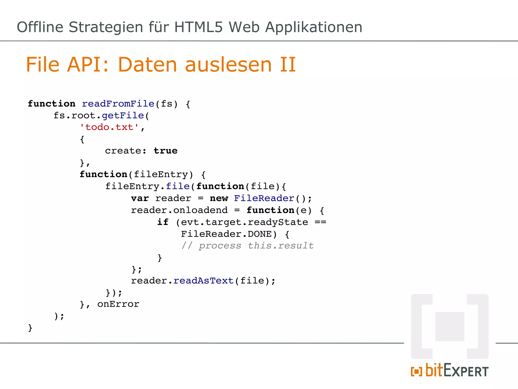 Offline Strategien für HTML5 Web Applikationen

 File API: Daten auslesen II
 function readFromFile(fs) {
     fs.root.getFile(
          'todo.txt',
          {
              create: true
          },
          function(fileEntry) {
              fileEntry.file(function(file){
                   var reader = new FileReader();
                   reader.onloadend = function(e) {
                       if (evt.target.readyState == 
                           FileReader.DONE) {
                           // process this.result
                       }
                   };
                   reader.readAsText(file);
              });
          }, onError
     );
 }
 