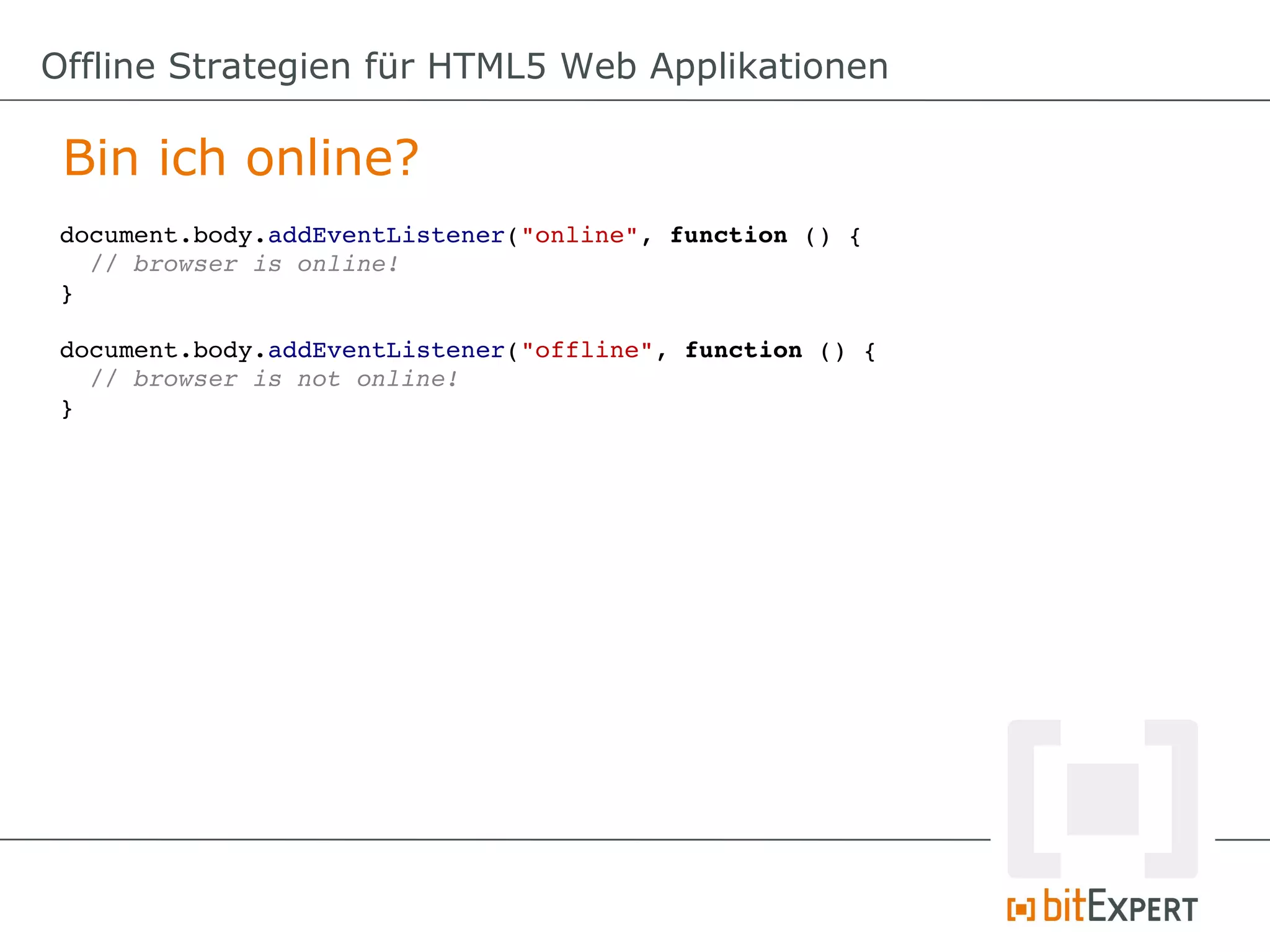 Offline Strategien für HTML5 Web Applikationen

 Bin ich online?
 document.body.addEventListener("online", function () {
   // browser is online!
 }

 document.body.addEventListener("offline", function () {
   // browser is not online!
 }
 