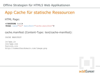 Offline Strategien für HTML5 Web Applikationen

 App Cache für statische Ressourcen
 HTML Page:
 <!DOCTYPE html>
 <html lang="en" manifest="cache.manifest">


 cache.manifest (Content-Type: text/cache-manifest):
 CACHE MANIFEST

 js/app.js
 css/app.css
 favicon.ico
 http://someotherdomain.com/image.png
 