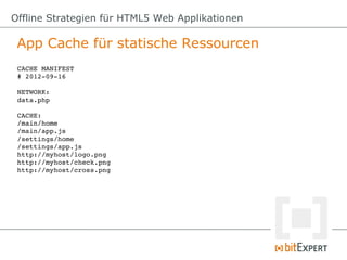 Offline Strategien für HTML5 Web Applikationen

 App Cache für statische Ressourcen
 CACHE MANIFEST
 # 2012­09­16

 NETWORK:
 data.php

 CACHE:
 /main/home
 /main/app.js
 /settings/home
 /settings/app.js
 http://myhost/logo.png
 http://myhost/check.png
 http://myhost/cross.png
 