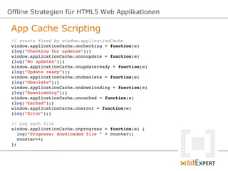 Offline Strategien für HTML5 Web Applikationen

 App Cache Scripting
 // events fired by window.applicationCache
 window.applicationCache.onchecking = function(e) 
 {log("Checking for updates");}
 window.applicationCache.onnoupdate = function(e) 
 {log("No updates");}
 window.applicationCache.onupdateready = function(e) 
 {log("Update ready");}
 window.applicationCache.onobsolete = function(e) 
 {log("Obsolete");}
 window.applicationCache.ondownloading = function(e) 
 {log("Downloading");}
 window.applicationCache.oncached = function(e) 
 {log("Cached");}
 window.applicationCache.onerror = function(e) 
 {log("Error");}

 // Log each file
 window.applicationCache.onprogress = function(e) {
   log("Progress: downloaded file " + counter);
   counter++;
 };
 