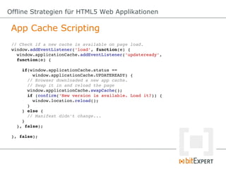 Offline Strategien für HTML5 Web Applikationen

 App Cache Scripting
 // Check if a new cache is available on page load.
 window.addEventListener('load', function(e) {
   window.applicationCache.addEventListener('updateready',
   function(e) {

     if(window.applicationCache.status == 
         window.applicationCache.UPDATEREADY) {
       // Browser downloaded a new app cache.
       // Swap it in and reload the page
       window.applicationCache.swapCache();
       if (confirm('New version is available. Load it?)) {
         window.location.reload();
       }
     } else {
       // Manifest didn't change...
     }
   }, false);

 }, false);
 