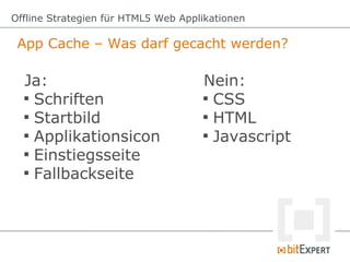 Offline Strategien für HTML5 Web Applikationen

 App Cache – Was darf gecacht werden?

  Ja:                                Nein:
  
    Schriften                        
                                       CSS
  
    Startbild                        
                                       HTML
  
    Applikationsicon                 
                                       Javascript
  
    Einstiegsseite
  
    Fallbackseite
 