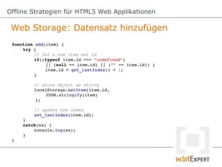 Offline Strategien für HTML5 Web Applikationen

 Web Storage: Datensatz hinzufügen
 function add(item) {
     try {
          // for a new item set id
          if((typeof item.id === "undefined") 
              || (null == item.id) || ("" == item.id)) {
              item.id = get_lastIndex() + 1;
          }

          // store object as string
          localStorage.setItem(item.id, 
              JSON.stringify(item)
          );

         // update the index
         set_lastIndex(item.id);
     }
     catch(ex) {
         console.log(ex);
     }
 }
 