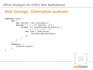 Offline Strategien für HTML5 Web Applikationen

 Web Storage: Datensätze auslesen
 function read() {
       try {
           var lastIdx = get_lastIndex();
           for(var i = 1; i <= lastIdx; i++) {
                if(null !== localStorage.getItem(i)) {
                    // parse and render item
                    var item = JSON.parse(
                         localStorage.getItem(i)
                    );
                }
           }
       }
       catch(ex) {
           console.log(ex);
       }
 }
 