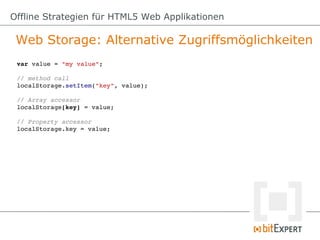 Offline Strategien für HTML5 Web Applikationen

 Web Storage: Alternative Zugriffsmöglichkeiten
 var value = "my value";

 // method call
 localStorage.setItem("key", value);

 // Array accessor
 localStorage[key] = value;

 // Property accessor
 localStorage.key = value;
 