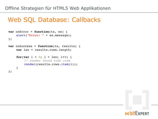Offline Strategien für HTML5 Web Applikationen

 Web SQL Database: Callbacks
 var onError = function(tx, ex) {
     alert("Error: " + ex.message);
 };

 var onSuccess = function(tx, results) {
     var len = results.rows.length;

      for(var i = 0; i < len; i++) {
          // render found todo item
          render(results.rows.item(i));
      }
 };
 