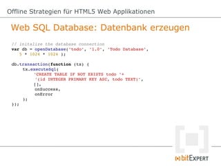 Offline Strategien für HTML5 Web Applikationen

 Web SQL Database: Datenbank erzeugen
 // initalize the database connection
 var db = openDatabase('todo', '1.0', 'Todo Database', 
    5 * 1024 * 1024 );

 db.transaction(function (tx) {
     tx.executeSql(
          'CREATE TABLE IF NOT EXISTS todo '+ 
          '(id INTEGER PRIMARY KEY ASC, todo TEXT)',
          [], 
          onSuccess, 
          onError
     );
 });
 
