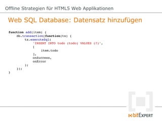Offline Strategien für HTML5 Web Applikationen

 Web SQL Database: Datensatz hinzufügen
 function add(item) {
     db.transaction(function(tx) {
          tx.executeSql(
              'INSERT INTO todo (todo) VALUES (?)',
              [
                   item.todo
              ],
              onSuccess,
              onError
          );
     });
 }
 