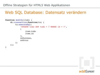 Offline Strategien für HTML5 Web Applikationen

 Web SQL Database: Datensatz verändern
 function modify(item) {
     db.transaction(function(tx) {
          tx.executeSql(
              'UPDATE todo SET todo = ? WHERE id = ?',
              [
                   item.todo
                   item.id
              ],
              onSuccess,
              onError
          );
     });
 }
 