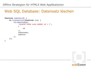 Offline Strategien für HTML5 Web Applikationen

 Web SQL Database: Datensatz löschen
 function remove(id) {
     db.transaction(function (tx) {
          tx.executeSql(
              'DELETE FROM todo WHERE id = ?',
              [
                   id
              ],
              onSuccess,
              onError
          );
     });
 }
 