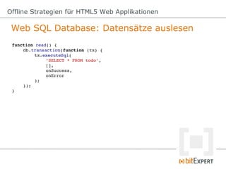 Offline Strategien für HTML5 Web Applikationen

 Web SQL Database: Datensätze auslesen
 function read() {
     db.transaction(function (tx) {
          tx.executeSql(
              'SELECT * FROM todo',
              [],
              onSuccess,
              onError
          );
     });
 }
 