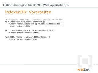Offline Strategien für HTML5 Web Applikationen

 IndexedDB: Vorarbeiten
 // different browsers, different naming conventions
 var indexedDB = window.indexedDB || 
    window.webkitIndexedDB || window.mozIndexedDB || 
    window.msIndexedDB;

 var IDBTransaction = window.IDBTransaction ||
    window.webkitIDBTransaction;

 var IDBKeyRange = window.IDBKeyRange || 
    window.webkitIDBKeyRange;
 