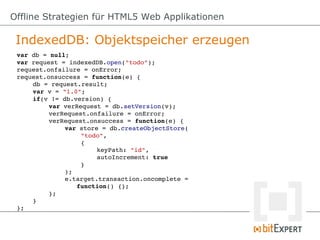 Offline Strategien für HTML5 Web Applikationen

 IndexedDB: Objektspeicher erzeugen
 var db = null;
 var request = indexedDB.open("todo");
 request.onfailure = onError;
 request.onsuccess = function(e) {
     db = request.result;
     var v = "1.0";
     if(v != db.version) {
          var verRequest = db.setVersion(v);
          verRequest.onfailure = onError;
          verRequest.onsuccess = function(e) {
              var store = db.createObjectStore(
                   "todo",
                   {
                       keyPath: "id",
                       autoIncrement: true
                   }
              );
              e.target.transaction.oncomplete = 
                 function() {};
          };
     }
 };
 