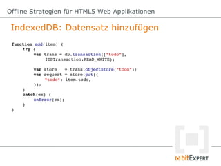 Offline Strategien für HTML5 Web Applikationen

 IndexedDB: Datensatz hinzufügen
 function add(item) {
     try {
          var trans = db.transaction(["todo"], 
              IDBTransaction.READ_WRITE);

         var store   = trans.objectStore("todo");
         var request = store.put({
             "todo": item.todo,
         });
     }
     catch(ex) {
         onError(ex);
     }
 }
 