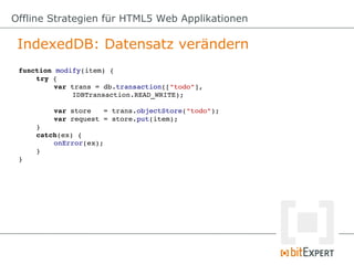 Offline Strategien für HTML5 Web Applikationen

 IndexedDB: Datensatz verändern
 function modify(item) {
     try {
          var trans = db.transaction(["todo"], 
              IDBTransaction.READ_WRITE);

         var store   = trans.objectStore("todo");
         var request = store.put(item);
     }
     catch(ex) {
         onError(ex);
     }
 }
 