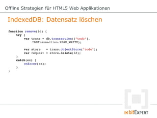Offline Strategien für HTML5 Web Applikationen

 IndexedDB: Datensatz löschen
 function remove(id) {
     try {
          var trans = db.transaction(["todo"],
              IDBTransaction.READ_WRITE);

         var store   = trans.objectStore("todo");
         var request = store.delete(id);
     }
     catch(ex) {
         onError(ex);
     }
 }
 
