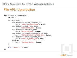 Offline Strategien für HTML5 Web Applikationen

 File API: Vorarbeiten
 var onError = function(e) {
     var msg = '';

      switch(e.code) {
          case FileError.QUOTA_EXCEEDED_ERR:
               msg = 'QUOTA_EXCEEDED_ERR'; break;
          case FileError.NOT_FOUND_ERR:
               msg = 'NOT_FOUND_ERR'; break;
          case FileError.SECURITY_ERR:
               msg = 'SECURITY_ERR'; break;
          case FileError.INVALID_MODIFICATION_ERR:
               msg = 'INVALID_MODIFICATION_ERR'; break;
          case FileError.INVALID_STATE_ERR:
               msg = 'INVALID_STATE_ERR'; break;
          default:
               msg = 'Unknown Error'; break;
      };

      alert("Error: " + msg);
 };
 