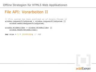 Offline Strategien für HTML5 Web Applikationen

 File API: Vorarbeiten II
 // File system has been prefixed as of Google Chrome 12
 window.requestFileSystem = window.requestFileSystem ||
     window.webkitRequestFileSystem;

 window.BlobBuilder = window.BlobBuilder || 
     window.WebKitBlobBuilder;

 var size = 5 * 1024*1024; // 5MB
 